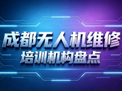 成都学无人机维修要多少钱？4家成都无人机维修培训机构信息汇总来了！